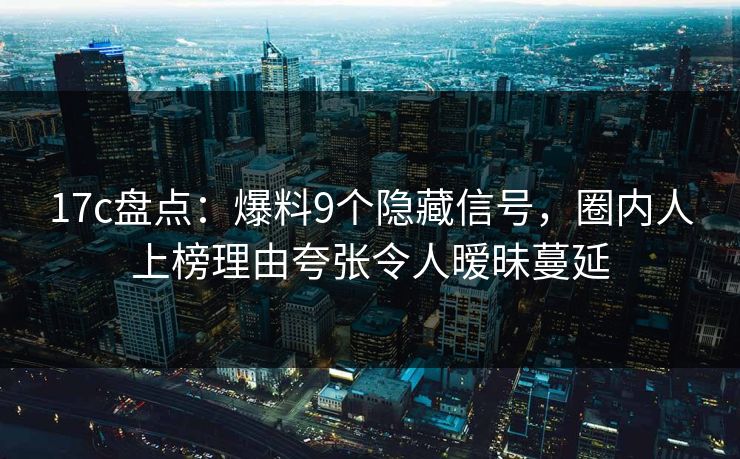 17c盘点：爆料9个隐藏信号，圈内人上榜理由夸张令人暧昧蔓延
