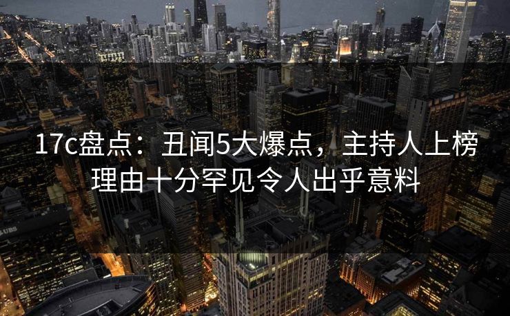 17c盘点：丑闻5大爆点，主持人上榜理由十分罕见令人出乎意料