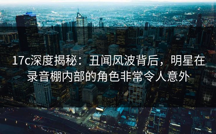 17c深度揭秘：丑闻风波背后，明星在录音棚内部的角色非常令人意外