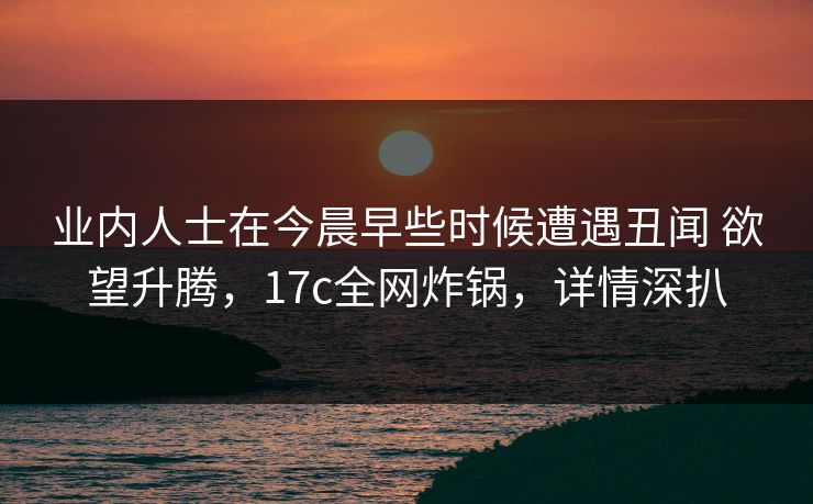 业内人士在今晨早些时候遭遇丑闻 欲望升腾，17c全网炸锅，详情深扒