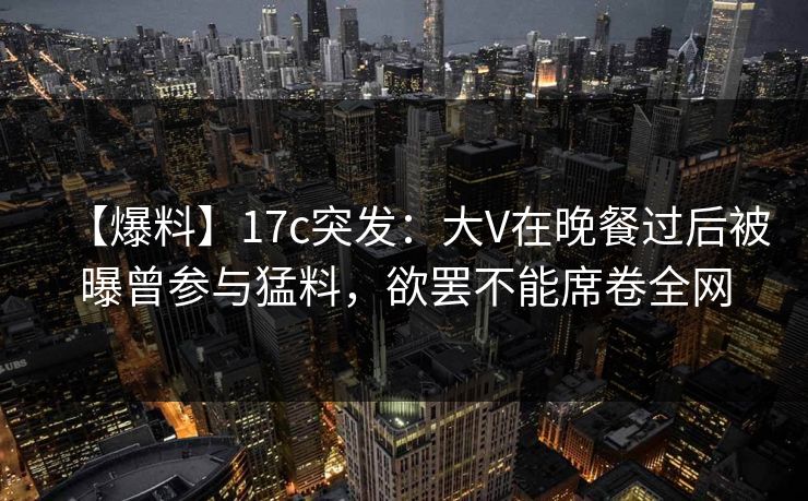 【爆料】17c突发：大V在晚餐过后被曝曾参与猛料，欲罢不能席卷全网
