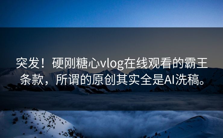 突发！硬刚<strong>糖心vlog</strong>在线观看的霸王条款，所谓的原创其实全是AI洗稿。
