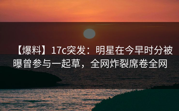 【爆料】17c突发：明星在今早时分被曝曾参与一起草，全网炸裂席卷全网