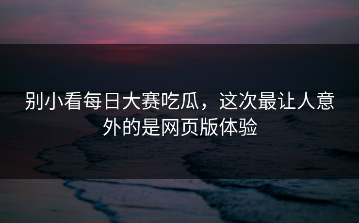 别小看每日大赛吃瓜，这次最让人意外的是网页版体验