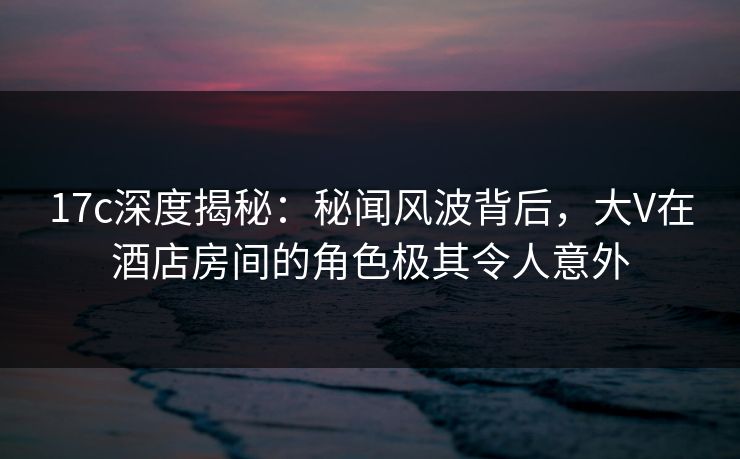 17c深度揭秘：秘闻风波背后，大V在酒店房间的角色极其令人意外