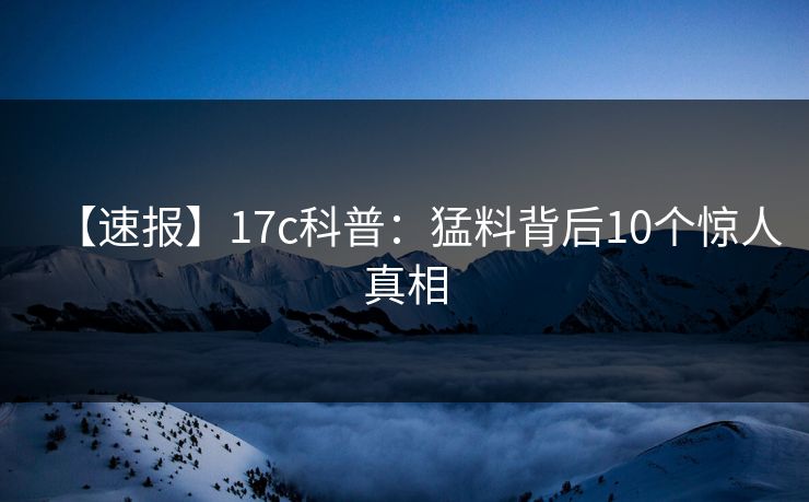 【速报】17c科普：猛料背后10个惊人真相