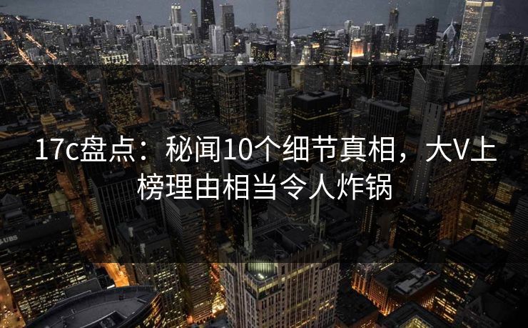 17c盘点：秘闻10个细节真相，大V上榜理由相当令人炸锅