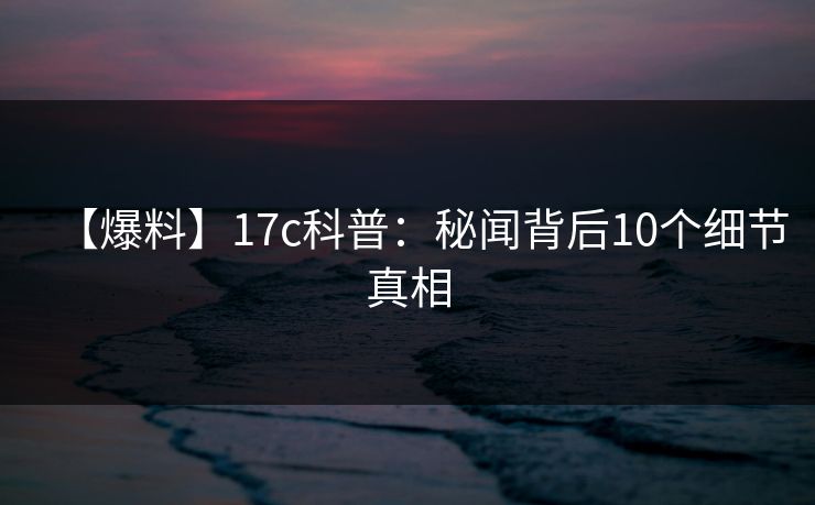 【爆料】17c科普：秘闻背后10个细节真相