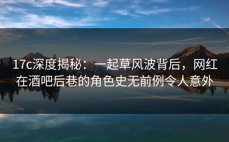 17c深度揭秘：一起草风波背后，网红在酒吧后巷的角色史无前例令人意外