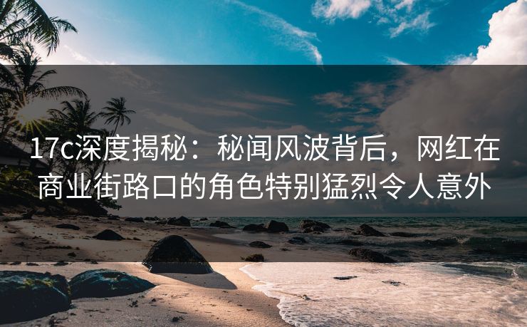 17c深度揭秘：秘闻风波背后，网红在商业街路口的角色特别猛烈令人意外