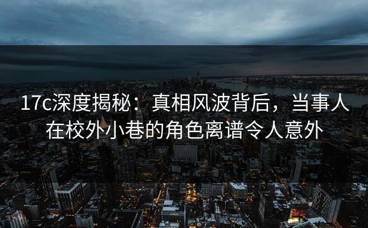 17c深度揭秘：真相风波背后，当事人在校外小巷的角色离谱令人意外