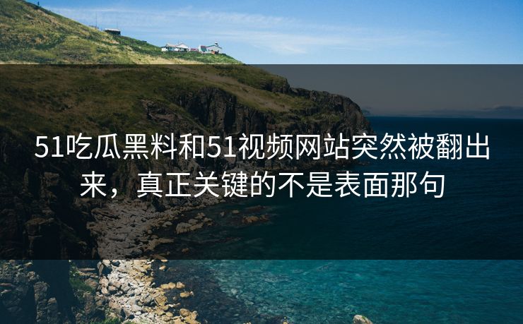 51吃瓜黑料和51视频网站突然被翻出来，真正关键的不是表面那句
