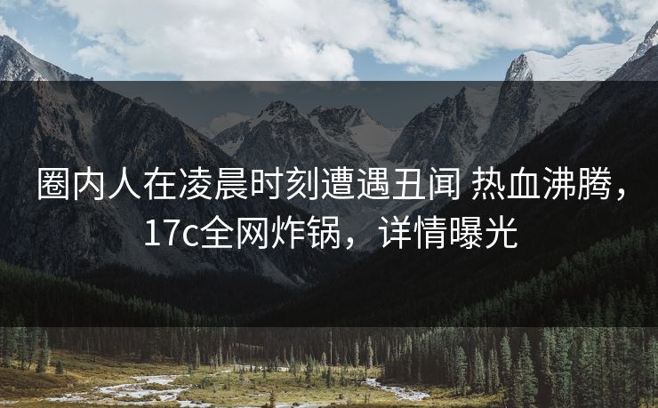 圈内人在凌晨时刻遭遇丑闻 热血沸腾，17c全网炸锅，详情曝光