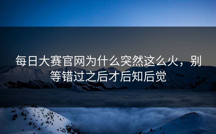每日大赛官网为什么突然这么火，别等错过之后才后知后觉