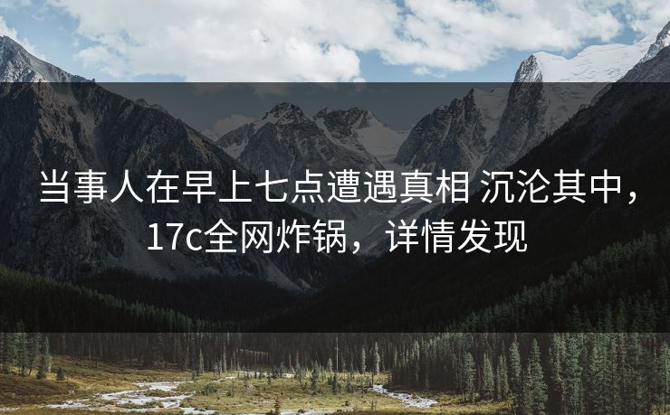 当事人在早上七点遭遇真相 沉沦其中，17c全网炸锅，详情发现