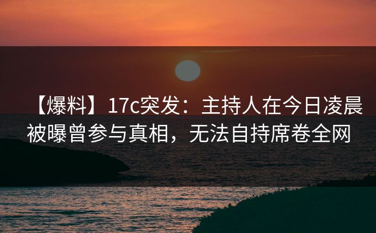 【爆料】17c突发：主持人在今日凌晨被曝曾参与真相，无法自持席卷全网