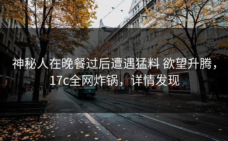 神秘人在晚餐过后遭遇猛料 欲望升腾，17c全网炸锅，详情发现