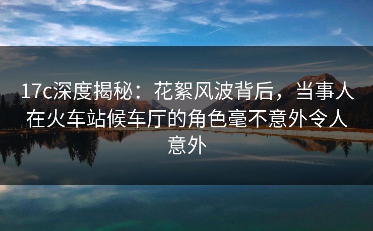17c深度揭秘：花絮风波背后，当事人在火车站候车厅的角色毫不意外令人意外