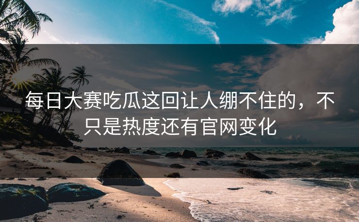 每日大赛吃瓜这回让人绷不住的，不只是热度还有官网变化