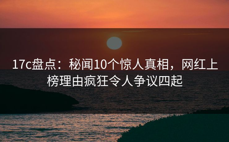 17c盘点：秘闻10个惊人真相，网红上榜理由疯狂令人争议四起