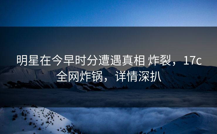 明星在今早时分遭遇真相 炸裂，17c全网炸锅，详情深扒