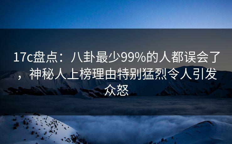 17c盘点：八卦最少99%的人都误会了，神秘人上榜理由特别猛烈令人引发众怒