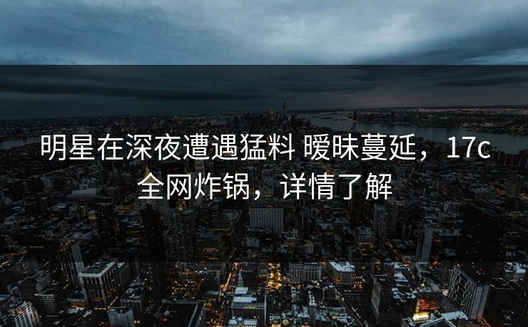 明星在深夜遭遇猛料 暧昧蔓延，17c全网炸锅，详情了解