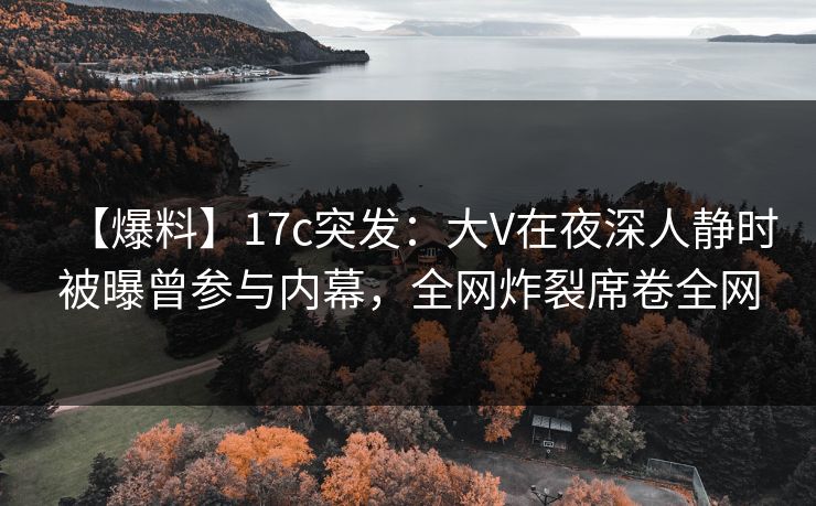 【爆料】17c突发：大V在夜深人静时被曝曾参与内幕，全网炸裂席卷全网
