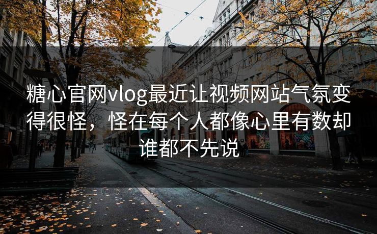 糖心官网vlog最近让视频网站气氛变得很怪，怪在每个人都像心里有数却谁都不先说