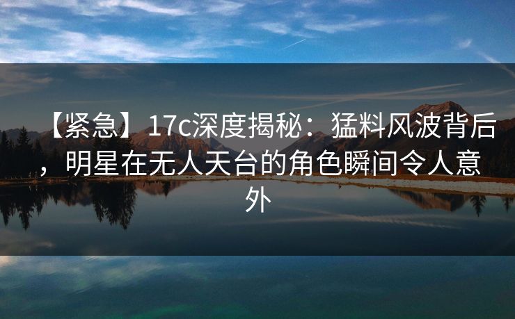 【紧急】17c深度揭秘：猛料风波背后，明星在无人天台的角色瞬间令人意外