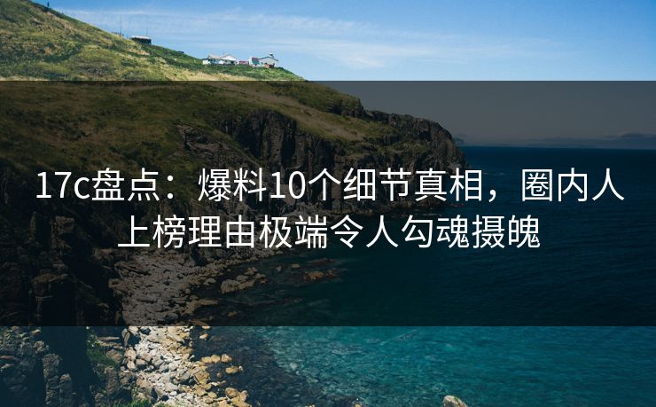 17c盘点：爆料10个细节真相，圈内人上榜理由极端令人勾魂摄魄
