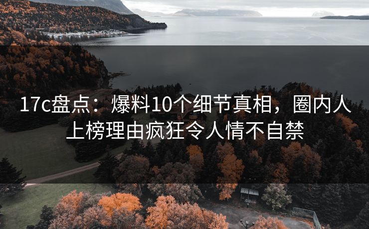 17c盘点：爆料10个细节真相，圈内人上榜理由疯狂令人情不自禁