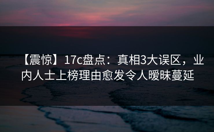 【震惊】17c盘点：真相3大误区，业内人士上榜理由愈发令人暧昧蔓延