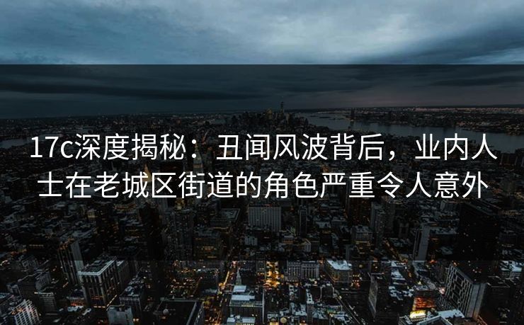 17c深度揭秘：丑闻风波背后，业内人士在老城区街道的角色严重令人意外