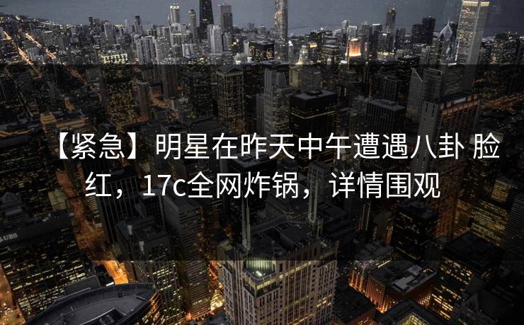 【紧急】明星在昨天中午遭遇八卦 脸红，17c全网炸锅，详情围观