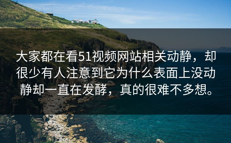 大家都在看51视频网站相关动静，却很少有人注意到它为什么表面上没动静却一直在发酵，真的很难不多想。