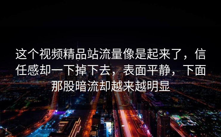 这个视频精品站流量像是起来了，信任感却一下掉下去，表面平静，下面那股暗流却越来越明显