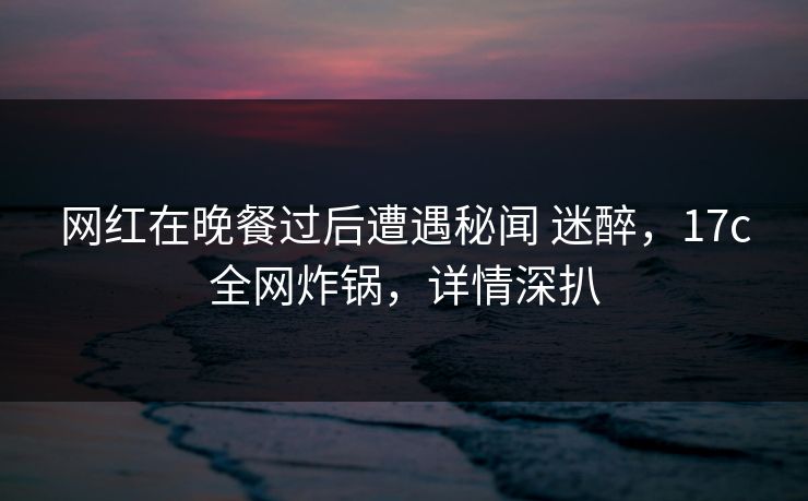 网红在晚餐过后遭遇秘闻 迷醉，17c全网炸锅，详情深扒