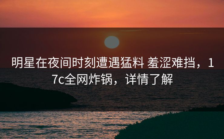 明星在夜间时刻遭遇猛料 羞涩难挡，17c全网炸锅，详情了解