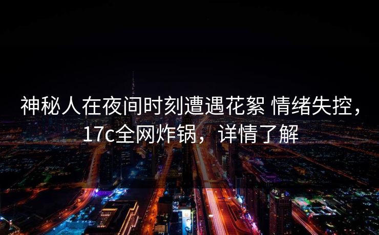 神秘人在夜间时刻遭遇花絮 情绪失控，17c全网炸锅，详情了解