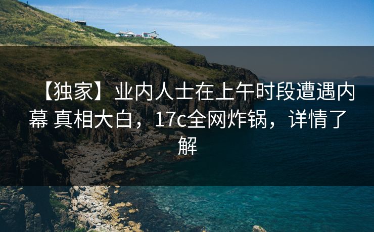 【独家】业内人士在上午时段遭遇内幕 真相大白，17c全网炸锅，详情了解