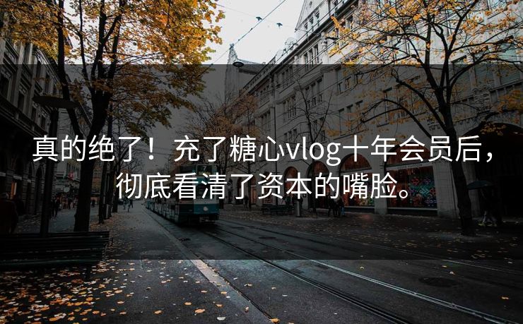 真的绝了！充了糖心vlog十年会员后，彻底看清了资本的嘴脸。