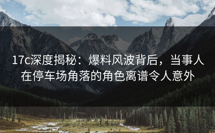 17c深度揭秘：爆料风波背后，当事人在停车场角落的角色离谱令人意外
