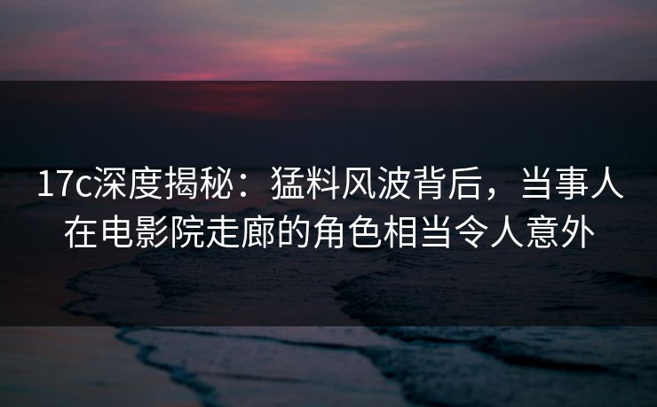 17c深度揭秘：猛料风波背后，当事人在电影院走廊的角色相当令人意外