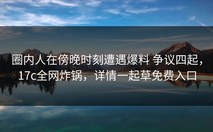 圈内人在傍晚时刻遭遇爆料 争议四起，17c全网炸锅，详情一起草免费入口