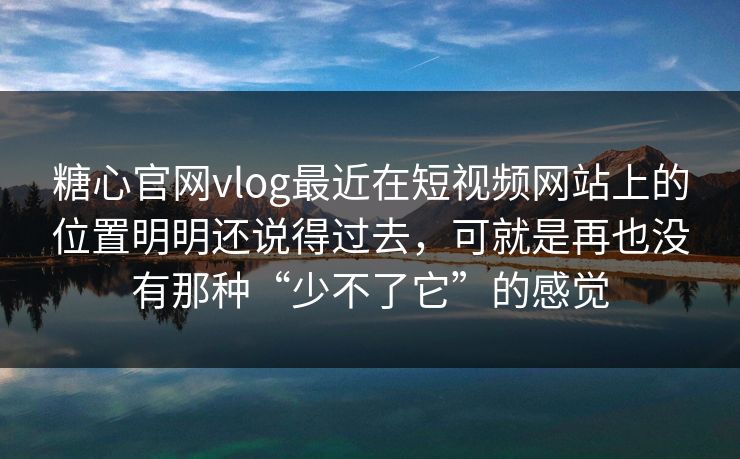 糖心官网vlog最近在短视频网站上的位置明明还说得过去，可就是再也没有那种“少不了它”的感觉