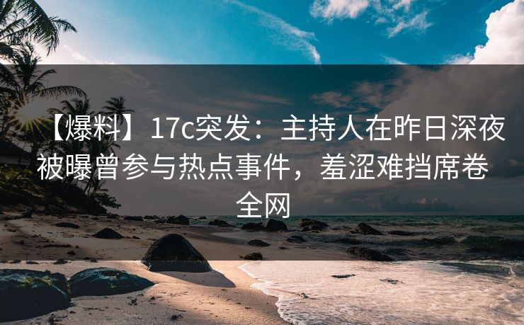 【爆料】17c突发：主持人在昨日深夜被曝曾参与热点事件，羞涩难挡席卷全网