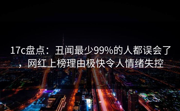 17c盘点：丑闻最少99%的人都误会了，网红上榜理由极快令人情绪失控
