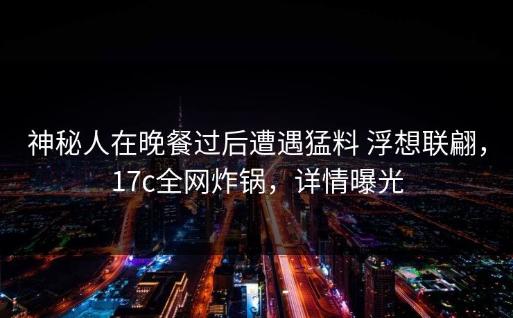 神秘人在晚餐过后遭遇猛料 浮想联翩，17c全网炸锅，详情曝光