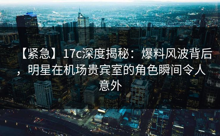 【紧急】17c深度揭秘：爆料风波背后，明星在机场贵宾室的角色瞬间令人意外
